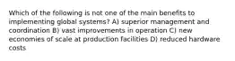 Which of the following is not one of the main benefits to implementing global systems? A) superior management and coordination B) vast improvements in operation C) new economies of scale at production facilities D) reduced hardware costs