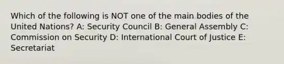 Which of the following is NOT one of the main bodies of the United Nations? A: Security Council B: General Assembly C: Commission on Security D: International Court of Justice E: Secretariat