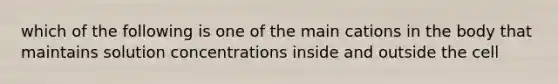 which of the following is one of the main cations in the body that maintains solution concentrations inside and outside the cell