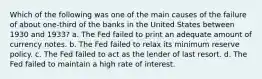 Which of the following was one of the main causes of the failure of about one-third of the banks in the United States between 1930 and 1933? a. The Fed failed to print an adequate amount of currency notes. b. The Fed failed to relax its minimum reserve policy. c. The Fed failed to act as the lender of last resort. d. The Fed failed to maintain a high rate of interest.