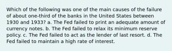 Which of the following was one of the main causes of the failure of about one-third of the banks in the United States between 1930 and 1933? a. The Fed failed to print an adequate amount of currency notes. b. The Fed failed to relax its minimum reserve policy. c. The Fed failed to act as the lender of last resort. d. The Fed failed to maintain a high rate of interest.