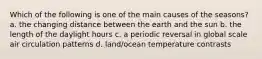 Which of the following is one of the main causes of the seasons? a. the changing distance between the earth and the sun b. the length of the daylight hours c. a periodic reversal in global scale air circulation patterns d. land/ocean temperature contrasts