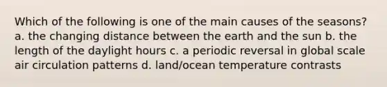 Which of the following is one of the main causes of the seasons? a. the changing distance between the earth and the sun b. the length of the daylight hours c. a periodic reversal in global scale air circulation patterns d. land/ocean temperature contrasts