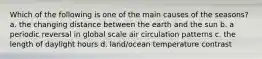 Which of the following is one of the main causes of the seasons? a. the changing distance between the earth and the sun b. a periodic reversal in global scale air circulation patterns c. the length of daylight hours d. land/ocean temperature contrast