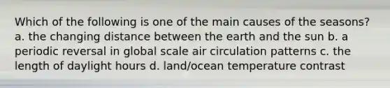 Which of the following is one of the main causes of the seasons? a. the changing distance between the earth and the sun b. a periodic reversal in global scale air circulation patterns c. the length of daylight hours d. land/ocean temperature contrast