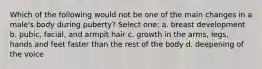 Which of the following would not be one of the main changes in a male's body during puberty? Select one: a. breast development b. pubic, facial, and armpit hair c. growth in the arms, legs, hands and feet faster than the rest of the body d. deepening of the voice