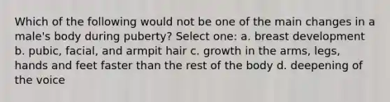 Which of the following would not be one of the main changes in a male's body during puberty? Select one: a. breast development b. pubic, facial, and armpit hair c. growth in the arms, legs, hands and feet faster than the rest of the body d. deepening of the voice