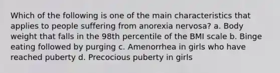 Which of the following is one of the main characteristics that applies to people suffering from anorexia nervosa? a. Body weight that falls in the 98th percentile of the BMI scale b. Binge eating followed by purging c. Amenorrhea in girls who have reached puberty d. Precocious puberty in girls