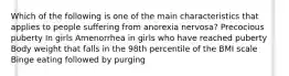 Which of the following is one of the main characteristics that applies to people suffering from anorexia nervosa? Precocious puberty In girls Amenorrhea in girls who have reached puberty Body weight that falls in the 98th percentile of the BMI scale Binge eating followed by purging