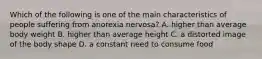 Which of the following is one of the main characteristics of people suffering from anorexia nervosa? A. higher than average body weight B. higher than average height C. a distorted image of the body shape D. a constant need to consume food