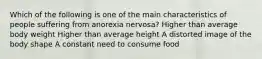 Which of the following is one of the main characteristics of people suffering from anorexia nervosa? Higher than average body weight Higher than average height A distorted image of the body shape A constant need to consume food