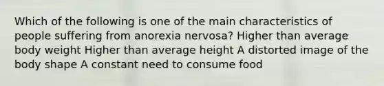 Which of the following is one of the main characteristics of people suffering from anorexia nervosa? Higher than average body weight Higher than average height A distorted image of the body shape A constant need to consume food