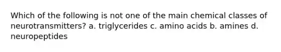 Which of the following is not one of the main chemical classes of neurotransmitters? a. triglycerides c. <a href='https://www.questionai.com/knowledge/k9gb720LCl-amino-acids' class='anchor-knowledge'>amino acids</a> b. amines d. neuropeptides