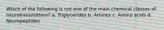 Which of the following is not one of the main chemical classes of neurotransmitters? a. Triglycerides b. Amines c. Amino acids d. Neuropeptides