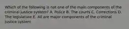 Which of the following is not one of the main components of the criminal justice system? A. Police B. The courts C. Corrections D. The legislature E. All are major components of the criminal justice system