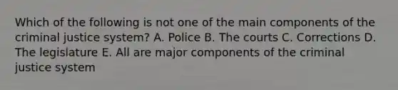 Which of the following is not one of the main components of <a href='https://www.questionai.com/knowledge/kuANd41CrG-the-criminal-justice-system' class='anchor-knowledge'>the criminal justice system</a>? A. Police B. The courts C. Corrections D. The legislature E. All are major components of the criminal justice system