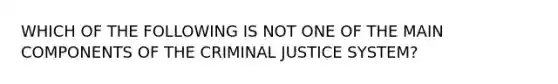 WHICH OF THE FOLLOWING IS NOT ONE OF THE MAIN COMPONENTS OF THE CRIMINAL JUSTICE SYSTEM?