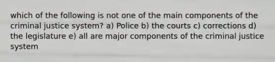 which of the following is not one of the main components of the criminal justice system? a) Police b) the courts c) corrections d) the legislature e) all are major components of the criminal justice system