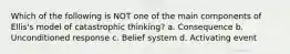 Which of the following is NOT one of the main components of Ellis's model of catastrophic thinking? a. Consequence b. Unconditioned response c. Belief system d. Activating event