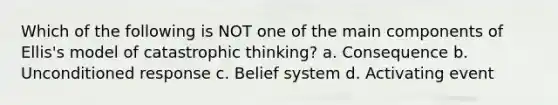 Which of the following is NOT one of the main components of Ellis's model of catastrophic thinking? a. Consequence b. Unconditioned response c. Belief system d. Activating event