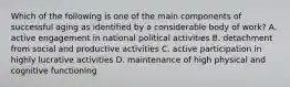 Which of the following is one of the main components of successful aging as identified by a considerable body of work? A. active engagement in national political activities B. detachment from social and productive activities C. active participation in highly lucrative activities D. maintenance of high physical and cognitive functioning