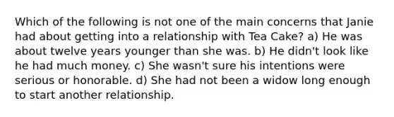 Which of the following is not one of the main concerns that Janie had about getting into a relationship with Tea Cake? a) He was about twelve years younger than she was. b) He didn't look like he had much money. c) She wasn't sure his intentions were serious or honorable. d) She had not been a widow long enough to start another relationship.