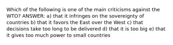 Which of the following is one of the main criticisms against the WTO? ANSWER: a) that it infringes on the sovereignty of countries b) that it favors the East over the West c) that decisions take too long to be delivered d) that it is too big e) that it gives too much power to small countries