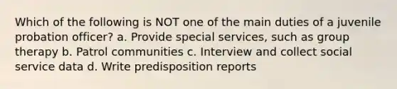 Which of the following is NOT one of the main duties of a juvenile probation officer? a. Provide special services, such as group therapy b. Patrol communities c. Interview and collect social service data d. Write predisposition reports