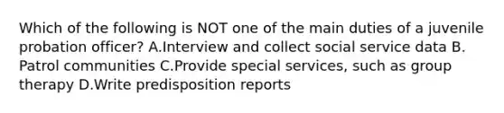 Which of the following is NOT one of the main duties of a juvenile probation officer? A.Interview and collect social service data B. Patrol communities C.Provide special services, such as group therapy D.Write predisposition reports