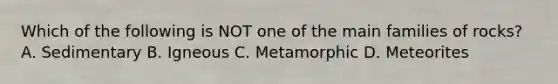 Which of the following is NOT one of the main families of rocks? A. Sedimentary B. Igneous C. Metamorphic D. Meteorites