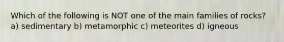 Which of the following is NOT one of the main families of rocks? a) sedimentary b) metamorphic c) meteorites d) igneous
