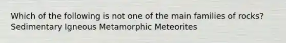 Which of the following is not one of the main families of rocks? Sedimentary Igneous Metamorphic Meteorites