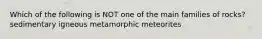 Which of the following is NOT one of the main families of rocks? sedimentary igneous metamorphic meteorites