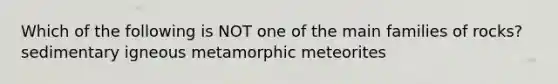 Which of the following is NOT one of the main families of rocks? sedimentary igneous metamorphic meteorites