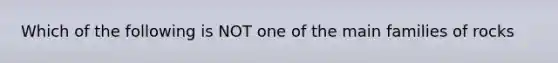 Which of the following is NOT one of the main families of rocks