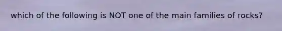 which of the following is NOT one of the main families of rocks?