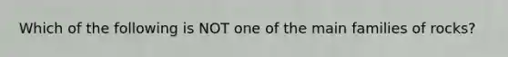 Which of the following is NOT one of the main families of rocks?