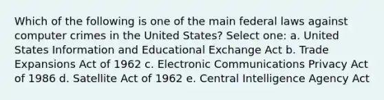 Which of the following is one of the main federal laws against computer crimes in the United States? Select one: a. United States Information and Educational Exchange Act b. Trade Expansions Act of 1962 c. Electronic Communications Privacy Act of 1986 d. Satellite Act of 1962 e. Central Intelligence Agency Act