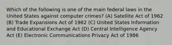 Which of the following is one of the main federal laws in the United States against computer crimes? (A) Satellite Act of 1962 (B) Trade Expansions Act of 1962 (C) United States Information and Educational Exchange Act (D) Central Intelligence Agency Act (E) Electronic Communications Privacy Act of 1986