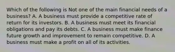 Which of the following is Not one of the main financial needs of a business? A. A business must provide a competitive rate of return for its investors. B. A business must meet its financial obligations and pay its debts. C. A business must make finance future growth and improvement to remain competitive. D. A business must make a profit on all of its activities.