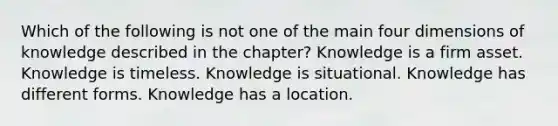 Which of the following is not one of the main four dimensions of knowledge described in the chapter? Knowledge is a firm asset. Knowledge is timeless. Knowledge is situational. Knowledge has different forms. Knowledge has a location.