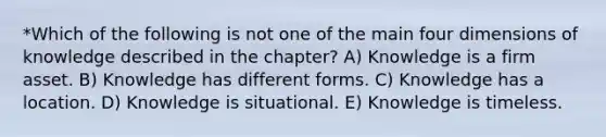 *Which of the following is not one of the main four dimensions of knowledge described in the chapter? A) Knowledge is a firm asset. B) Knowledge has different forms. C) Knowledge has a location. D) Knowledge is situational. E) Knowledge is timeless.