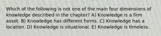 Which of the following is not one of the main four dimensions of knowledge described in the chapter? A) Knowledge is a firm asset. B) Knowledge has different forms. C) Knowledge has a location. D) Knowledge is situational. E) Knowledge is timeless.