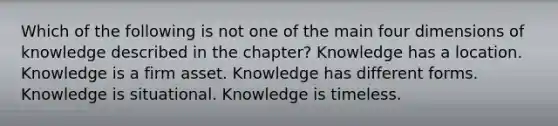 Which of the following is not one of the main four dimensions of knowledge described in the chapter? Knowledge has a location. Knowledge is a firm asset. Knowledge has different forms. Knowledge is situational. Knowledge is timeless.