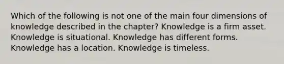 Which of the following is not one of the main four dimensions of knowledge described in the chapter? Knowledge is a firm asset. Knowledge is situational. Knowledge has different forms. Knowledge has a location. Knowledge is timeless.