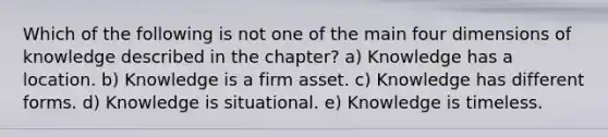 Which of the following is not one of the main four dimensions of knowledge described in the chapter? a) Knowledge has a location. b) Knowledge is a firm asset. c) Knowledge has different forms. d) Knowledge is situational. e) Knowledge is timeless.