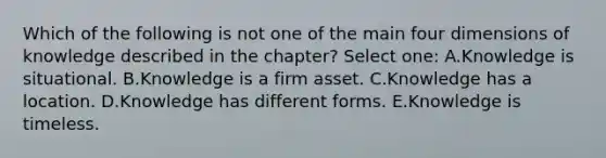 Which of the following is not one of the main four dimensions of knowledge described in the chapter? Select one: A.Knowledge is situational. B.Knowledge is a firm asset. C.Knowledge has a location. D.Knowledge has different forms. E.Knowledge is timeless.