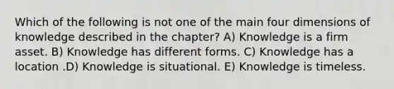 Which of the following is not one of the main four dimensions of knowledge described in the chapter? A) Knowledge is a firm asset. B) Knowledge has different forms. C) Knowledge has a location .D) Knowledge is situational. E) Knowledge is timeless.