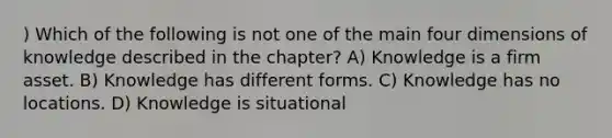 ) Which of the following is not one of the main four dimensions of knowledge described in the chapter? A) Knowledge is a firm asset. B) Knowledge has different forms. C) Knowledge has no locations. D) Knowledge is situational