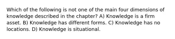 Which of the following is not one of the main four dimensions of knowledge described in the chapter? A) Knowledge is a firm asset. B) Knowledge has different forms. C) Knowledge has no locations. D) Knowledge is situational.